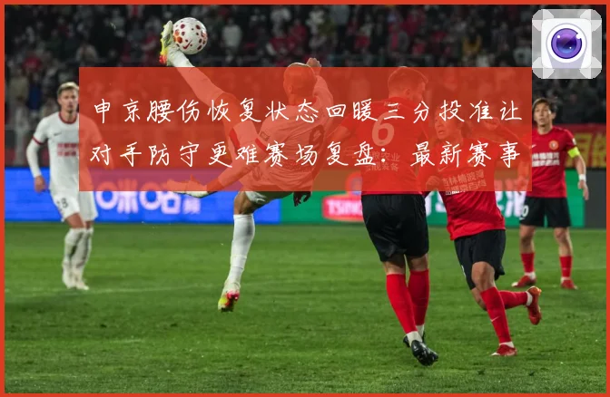 申京腰伤恢复状态回暖三分投准让对手防守更难赛场复盘：最新赛事动态与深度分析