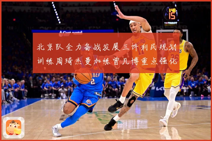 北京队全力备战发展三许利民规划训练周琦杰曼加练曾凡博重点强化三成长观察：最新赛事动态与深度分析