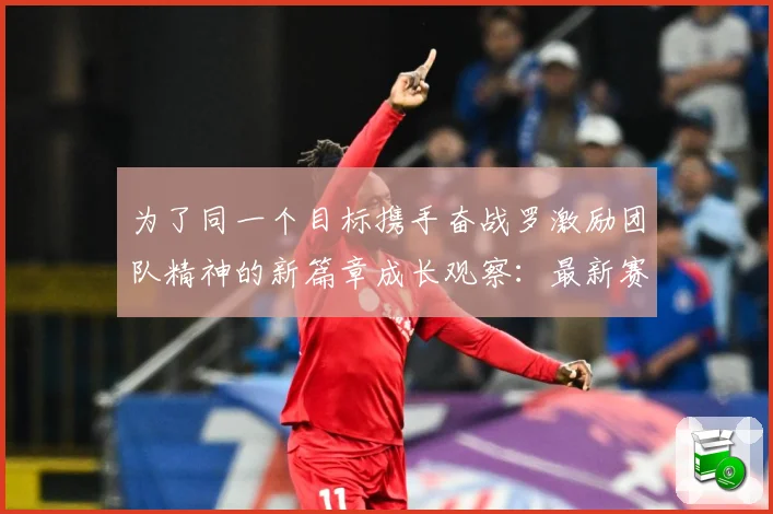 为了同一个目标携手奋战罗激励团队精神的新篇章成长观察：最新赛事动态与深度分析