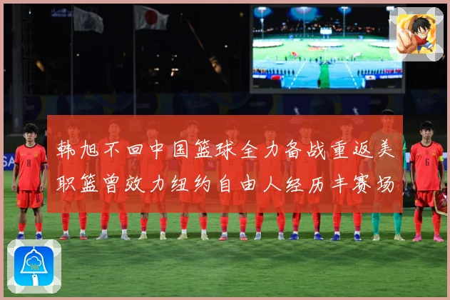 韩旭不回中国篮球全力备战重返美职篮曾效力纽约自由人经历丰赛场复盘：最新赛事动态与深度分析