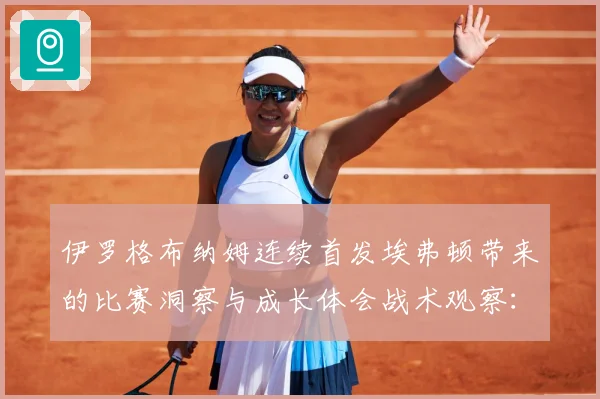 伊罗格布纳姆连续首发埃弗顿带来的比赛洞察与成长体会战术观察：最新赛事动态与深度分析