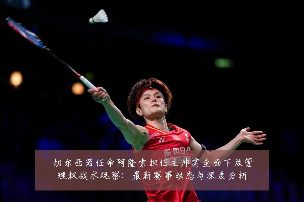 切尔西若任命阿隆索担任主帅需全面下放管理权战术观察：最新赛事动态与深度分析