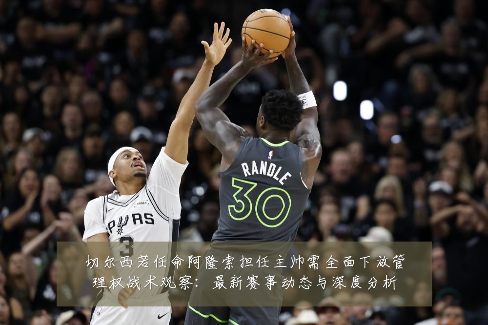 切尔西若任命阿隆索担任主帅需全面下放管理权战术观察:最新赛事动态与深度分析