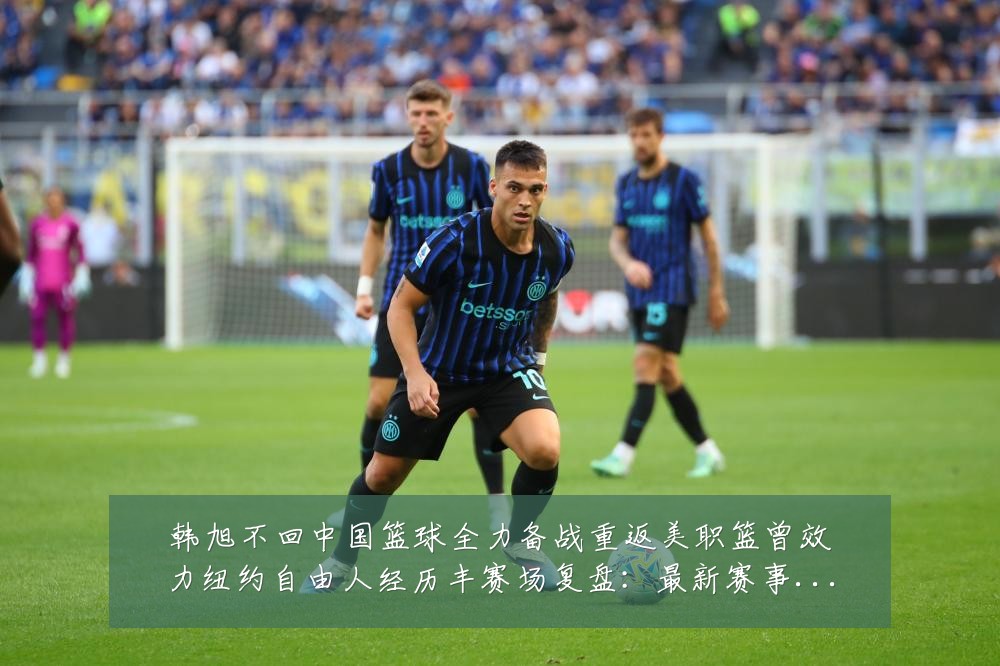 韩旭不回中国篮球全力备战重返美职篮曾效力纽约自由人经历丰赛场复盘:最新赛事动态与深度分析