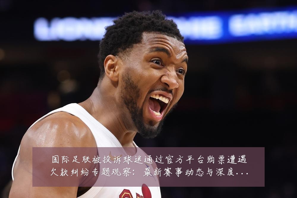 国际足联被投诉球迷通过官方平台购票遭遇欠款纠纷专题观察:最新赛事动态与深度分析