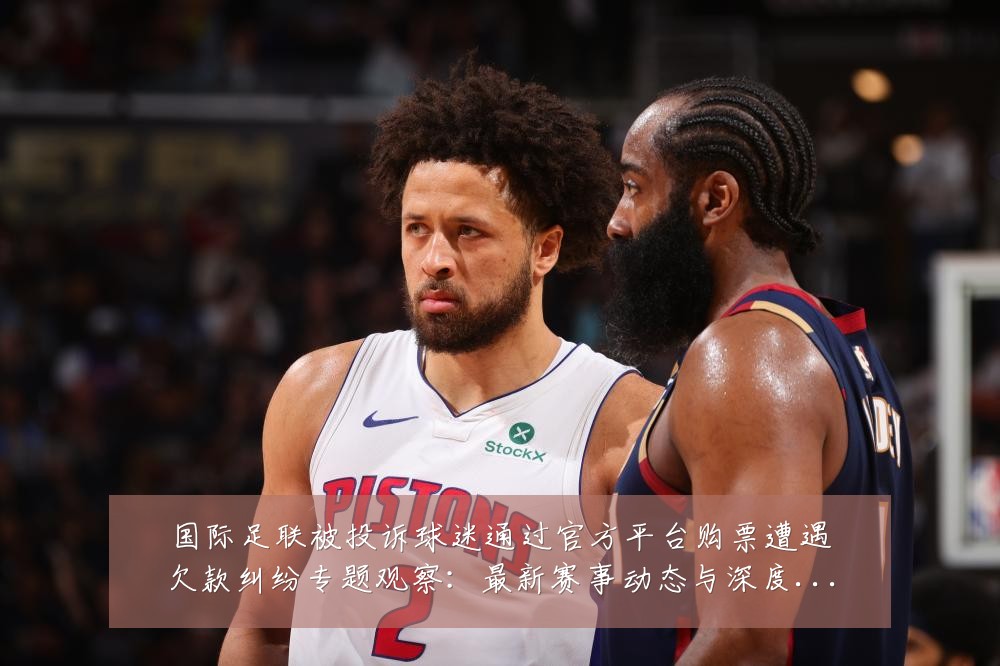 国际足联被投诉球迷通过官方平台购票遭遇欠款纠纷专题观察:最新赛事动态与深度分析